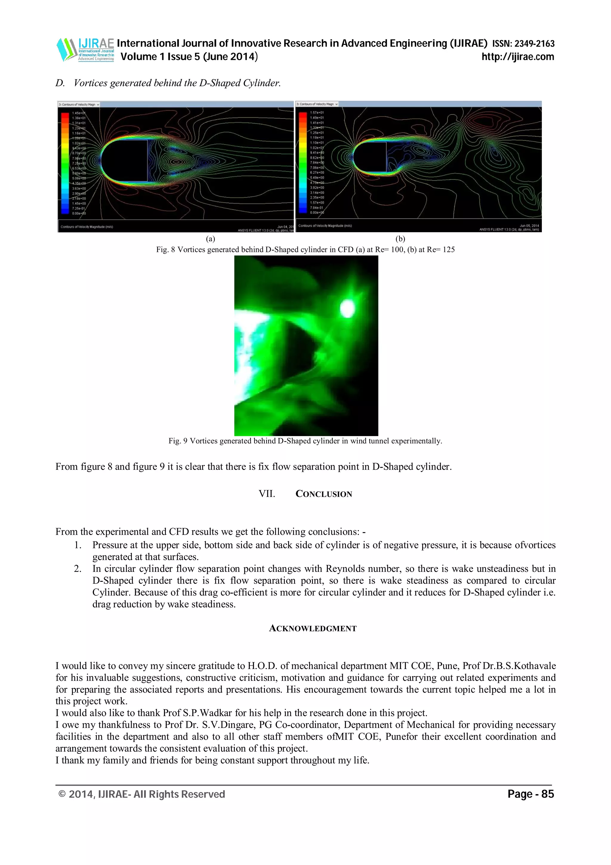 International Journal of Innovative Research in Advanced Engineering (IJIRAE) ISSN: 2349-2163
Volume 1 Issue 5 (June 2014) http://ijirae.com
_________________________________________________________________________________________________
© 2014, IJIRAE- All Rights Reserved Page - 85
D. Vortices generated behind the D-Shaped Cylinder.
(a) (b)
Fig. 8 Vortices generated behind D-Shaped cylinder in CFD (a) at Re= 100, (b) at Re= 125
Fig. 9 Vortices generated behind D-Shaped cylinder in wind tunnel experimentally.
From figure 8 and figure 9 it is clear that there is fix flow separation point in D-Shaped cylinder.
VII. CONCLUSION
From the experimental and CFD results we get the following conclusions: -
1. Pressure at the upper side, bottom side and back side of cylinder is of negative pressure, it is because ofvortices
generated at that surfaces.
2. In circular cylinder flow separation point changes with Reynolds number, so there is wake unsteadiness but in
D-Shaped cylinder there is fix flow separation point, so there is wake steadiness as compared to circular
Cylinder. Because of this drag co-efficient is more for circular cylinder and it reduces for D-Shaped cylinder i.e.
drag reduction by wake steadiness.
ACKNOWLEDGMENT
I would like to convey my sincere gratitude to H.O.D. of mechanical department MIT COE, Pune, Prof Dr.B.S.Kothavale
for his invaluable suggestions, constructive criticism, motivation and guidance for carrying out related experiments and
for preparing the associated reports and presentations. His encouragement towards the current topic helped me a lot in
this project work.
I would also like to thank Prof S.P.Wadkar for his help in the research done in this project.
I owe my thankfulness to Prof Dr. S.V.Dingare, PG Co-coordinator, Department of Mechanical for providing necessary
facilities in the department and also to all other staff members ofMIT COE, Punefor their excellent coordination and
arrangement towards the consistent evaluation of this project.
I thank my family and friends for being constant support throughout my life.
 