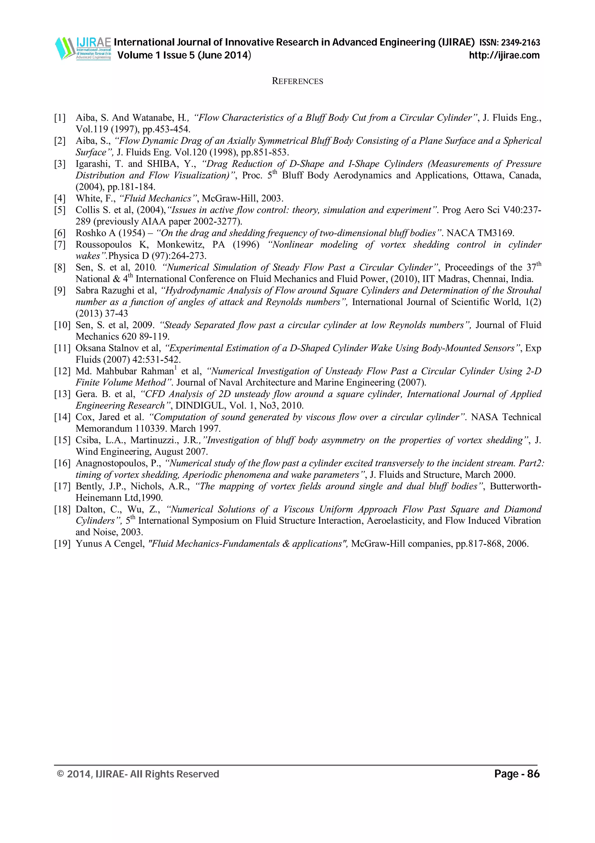 International Journal of Innovative Research in Advanced Engineering (IJIRAE) ISSN: 2349-2163
Volume 1 Issue 5 (June 2014) http://ijirae.com
_________________________________________________________________________________________________
© 2014, IJIRAE- All Rights Reserved Page - 86
REFERENCES
[1] Aiba, S. And Watanabe, H., “Flow Characteristics of a Bluff Body Cut from a Circular Cylinder”, J. Fluids Eng.,
Vol.119 (1997), pp.453-454.
[2] Aiba, S., “Flow Dynamic Drag of an Axially Symmetrical Bluff Body Consisting of a Plane Surface and a Spherical
Surface”, J. Fluids Eng. Vol.120 (1998), pp.851-853.
[3] Igarashi, T. and SHIBA, Y., “Drag Reduction of D-Shape and I-Shape Cylinders (Measurements of Pressure
Distribution and Flow Visualization)”, Proc. 5th
Bluff Body Aerodynamics and Applications, Ottawa, Canada,
(2004), pp.181-184.
[4] White, F., “Fluid Mechanics”, McGraw-Hill, 2003.
[5] Collis S. et al, (2004),“Issues in active flow control: theory, simulation and experiment”. Prog Aero Sci V40:237-
289 (previously AIAA paper 2002-3277).
[6] Roshko A (1954) – “On the drag and shedding frequency of two-dimensional bluff bodies”. NACA TM3169.
[7] Roussopoulos K, Monkewitz, PA (1996) “Nonlinear modeling of vortex shedding control in cylinder
wakes”.Physica D (97):264-273.
[8] Sen, S. et al, 2010. “Numerical Simulation of Steady Flow Past a Circular Cylinder”, Proceedings of the 37th
National & 4th
International Conference on Fluid Mechanics and Fluid Power, (2010), IIT Madras, Chennai, India.
[9] Sabra Razughi et al, “Hydrodynamic Analysis of Flow around Square Cylinders and Determination of the Strouhal
number as a function of angles of attack and Reynolds numbers”, International Journal of Scientific World, 1(2)
(2013) 37-43
[10] Sen, S. et al, 2009. “Steady Separated flow past a circular cylinder at low Reynolds numbers”, Journal of Fluid
Mechanics 620 89-119.
[11] Oksana Stalnov et al, “Experimental Estimation of a D-Shaped Cylinder Wake Using Body-Mounted Sensors”, Exp
Fluids (2007) 42:531-542.
[12] Md. Mahbubar Rahman1
et al, “Numerical Investigation of Unsteady Flow Past a Circular Cylinder Using 2-D
Finite Volume Method”. Journal of Naval Architecture and Marine Engineering (2007).
[13] Gera. B. et al, “CFD Analysis of 2D unsteady flow around a square cylinder, International Journal of Applied
Engineering Research”, DINDIGUL, Vol. 1, No3, 2010.
[14] Cox, Jared et al. “Computation of sound generated by viscous flow over a circular cylinder”. NASA Technical
Memorandum 110339. March 1997.
[15] Csiba, L.A., Martinuzzi., J.R.,”Investigation of bluff body asymmetry on the properties of vortex shedding”, J.
Wind Engineering, August 2007.
[16] Anagnostopoulos, P., “Numerical study of the flow past a cylinder excited transversely to the incident stream. Part2:
timing of vortex shedding, Aperiodic phenomena and wake parameters”, J. Fluids and Structure, March 2000.
[17] Bently, J.P., Nichols, A.R., “The mapping of vortex fields around single and dual bluff bodies”, Butterworth-
Heinemann Ltd,1990.
[18] Dalton, C., Wu, Z., “Numerical Solutions of a Viscous Uniform Approach Flow Past Square and Diamond
Cylinders”, 5th
International Symposium on Fluid Structure Interaction, Aeroelasticity, and Flow Induced Vibration
and Noise, 2003.
[19] Yunus A Cengel, "Fluid Mechanics-Fundamentals & applications", McGraw-Hill companies, pp.817-868, 2006.
 