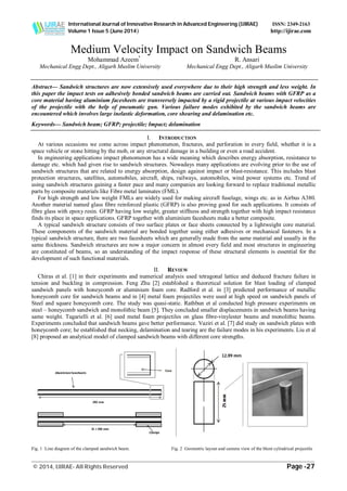 International Journal of Innovative Research in Advanced Engineering (IJIRAE) ISSN: 2349-2163
Volume 1 Issue 5 (June 2014) http://ijirae.com
_________________________________________________________________________________________________
© 2014, IJIRAE- All Rights Reserved Page -27
Medium Velocity Impact on Sandwich Beams
Mohammad Azeem*
R. Ansari
Mechanical Engg Dept., Aligarh Muslim University Mechanical Engg Dept., Aligarh Muslim University
Abstract— Sandwich structures are now extensively used everywhere due to their high strength and less weight. In
this paper the impact tests on adhesively bonded sandwich beams are carried out. Sandwich beams with GFRP as a
core material having aluminium facesheets are transversely impacted by a rigid projectile at various impact velocities
of the projectile with the help of pneumatic gun. Various failure modes exhibited by the sandwich beams are
encountered which involves large inelastic deformation, core shearing and delamination etc.
Keywords— Sandwich beam; GFRP; projectile; Impact; delamination
I. INTRODUCTION
At various occasions we come across impact phenomenon, fractures, and perforation in every field, whether it is a
space vehicle or stone hitting by the mob, or any structural damage in a building or even a road accident.
In engineering applications impact phenomenon has a wide meaning which describes energy absorption, resistance to
damage etc. which had given rise to sandwich structures. Nowadays many applications are evolving prior to the use of
sandwich structures that are related to energy absorption, design against impact or blast-resistance. This includes blast
protection structures, satellites, automobiles, aircraft, ships, railways, automobiles, wind power systems etc. Trend of
using sandwich structures gaining a faster pace and many companies are looking forward to replace traditional metallic
parts by composite materials like Fibre metal laminates (FML).
For high strength and low weight FMLs are widely used for making aircraft fuselage, wings etc. as in Airbus A380.
Another material named glass fibre reinforced plastic (GFRP) is also proving good for such applications. It consists of
fibre glass with epoxy resin. GFRP having low weight, greater stiffness and strength together with high impact resistance
finds its place in space applications. GFRP together with aluminium facesheets make a better composite.
A typical sandwich structure consists of two surface plates or face sheets connected by a lightweight core material.
These components of the sandwich material are bonded together using either adhesives or mechanical fasteners. In a
typical sandwich structure, there are two facesheets which are generally made from the same material and usually in the
same thickness. Sandwich structures are now a major concern in almost every field and most structures in engineering
are constituted of beams, so an understanding of the impact response of these structural elements is essential for the
development of such functional materials.
II. REVIEW
Chiras et al. [1] in their experiments and numerical analysis used tetragonal lattice and deduced fracture failure in
tension and buckling in compression. Feng Zhu [2] established a theoretical solution for blast loading of clamped
sandwich panels with honeycomb or aluminium foam core. Radford et al. in [3] predicted performance of metallic
honeycomb core for sandwich beams and in [4] metal foam projectiles were used at high speed on sandwich panels of
Steel and square honeycomb core. The study was quasi-static. Rathbun et al conducted high pressure experiments on
steel – honeycomb sandwich and monolithic beam [5]. They concluded smaller displacements in sandwich beams having
same weight. Tagarielli et al. [6] used metal foam projectiles on glass fibre-vinylester beams and monolithic beams.
Experiments concluded that sandwich beams gave better performance. Vaziri et al. [7] did study on sandwich plates with
honeycomb core; he established that necking, delamination and tearing are the failure modes in his experiments. Liu et al
[8] proposed an analytical model of clamped sandwich beams with different core strengths.
Fig. 1 Line diagram of the clamped sandwich beam. Fig. 2 Geometric layout and camera view of the blunt cylindrical projectile
 