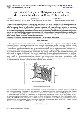 International Journal of Innovative Research in Advanced Engineering (IJIRAE) ISSN: 2349-2163
Volume 1 Issue 5 (June 2014) http://ijirae.com
_________________________________________________________________________________________________
© 2014, IJIRAE- All Rights Reserved Page - 192
Experimental Analysis of Refrigeration system using
Microchannel condenser & Round Tube condenser
1
D.P.Patil 2
J.H.Bhangale 3
K.S.Deshmukh
1
PG Student, Mech Dept., MCERC Nasik 2
H.O.D.Mech Dept, MCERC Nasik 3
Mech.Department MCERC Nasik
ABSTRACT -Micro channel condenser now days can be effectively used due to its compact size in automobile sector. For
its performance, refrigeration set up designed to detect experimental performance of microchannel condenser. In this
paper performance analysis of microchannel condenser compared with round tube and coil tube. In analysis of
microchannel condensers it can be found more effective at various loads and operating conditions. For review same size of
microchannel and round tube condenser are considered. From the previous experiments the micro-channel condenser was
made to have nearly an identical face area, depth and fin density as the round-tube condenser which was the baseline. Also
varying the refrigerants, C.O.P & Efficiency of micro channel the various reviews of reviewer micro channel condenser
can be efficient and also refrigerator system requires less power.
Key words: Microchannel condenser, Round tube condenser, COP, Efficiency, refrigeration.
I.INTRODUCTION
The purpose of this review is to experimentally estimate improved condenser and evaporator capacity and system COP by
replacing a round-tube condenser with a micro channel condenser having almost identical frontal area and depth, without
considering heat exchanger cost. The baseline (round tube) condenser along with all other elements of the system was part of
a carefully sized air-conditioning system.With the advent of refrigeration, interest in condensation has increased since a
condenser is one of the main components of the basic vapor-compression refrigeration. Fig.(1) shows a schematic of a full
microchannelcondenser. The tubes are brazed to the headers with louvered fins in between. The refrigerant is circuited using
baffles inside the headers, involving more than one tube in each pass. This reduces the total pressure drop of the condenser
due to fewer passes.These heat exchangers provide the same amount of heat transfer with a much lower refrigerant charge
(about 2/3 that of a serpentine condenser) than condensers now commonly used in the industry. This attribute is very
beneficial to car manufacturers as any reduction in the space.Also, a smaller charge requirement translates into a lower cost
for installation and less of a threat to the environment should the system ever leak.
.
Fig.1. Microchannel condenser
Now, a days while considering the global environment it is necessary to overcome ozone depletion, greenhouse effect, and
other problems associated with the current state of technology, research in refrigeration has grown even more. Now, research
focuses on determining the properties and effects of using alternative, non chlorofluorocarbon (CFC) refrigerants such as 1,
1,1,2-tetrafluoroethane (R-134a) as replacements for the commonly used CFC's. Time is being wisely spent on new
refrigeration component technology in order to protect our finite environment. This project will follow suit by using ozone-
safe R-134a and R-190a as its working fluid. The future use of the microchannel condenser technology is predicted to increase
substantially over the next decade. The new government rules relate to refrigeration system can be easily followed if micro
channel condenser with R134a and R190a can be used as a refrigerant.
I.EXPERIMENTAL SETUP
 