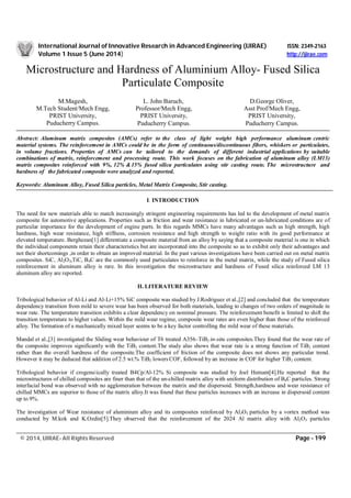 International Journal of Innovative Research in Advanced Engineering (IJIRAE) ISSN: 2349-2163
Volume 1 Issue 5 (June 2014) http://ijirae.com
____________________________________________________________________________________________________________
© 2014, IJIRAE- All Rights Reserved Page - 199
Microstructure and Hardness of Aluminium Alloy- Fused Silica
Particulate Composite
Abstract: Aluminum matrix composites (AMCs) refer to the class of light weight high performance aluminum centric
material systems. The reinforcement in AMCs could be in the form of continuous/discontinuous fibers, whiskers or particulates,
in volume fractions. Properties of AMCs can be tailored to the demands of different industrial applications by suitable
combinations of matrix, reinforcement and processing route. This work focuses on the fabrication of aluminum alloy (LM13)
matrix composites reinforced with 9%, 12% &15% fused silica particulates using stir casting route. The microstructure and
hardness of the fabricated composite were analyzed and reported.
Keywords: Aluminum Alloy, Fused Silica particles, Metal Matrix Composite, Stir casting.
I. INTRODUCTION
The need for new materials able to match increasingly stringent engineering requirements has led to the development of metal matrix
composite for automotive applications. Properties such as friction and wear resistance in lubricated or un-lubricated conditions are of
particular importance for the development of engine parts. In this regards MMCs have many advantages such as high strength, high
hardness, high wear resistance, high stiffness, corrosion resistance and high strength to weight ratio with its good performance at
elevated temperature. Berghezan[1] differentiate a composite material from an alloy by saying that a composite material is one in which
the individual components retain their characteristics but are incorporated into the composite so as to exhibit only their advantages and
not their shortcomings ,in order to obtain an improved material. In the past various investigations have been carried out on metal matrix
composites. SiC, Al2O3,TiC, B4C are the commonly used particulates to reinforce in the metal matrix, while the study of Fused silica
reinforcement in aluminum alloy is rare. In this investigation the microstructure and hardness of Fused silica reinforced LM 13
aluminum alloy are reported.
II. LITERATURE REVIEW
Tribological behavior of Al-Li and Al-Li+15% SiC composite was studied by J.Rodriguez et al.,[2] and concluded that the temperature
dependency transition from mild to severe wear has been observed for both materials, leading to changes of two orders of magnitude in
wear rate. The temperature transition exhibits a clear dependency on nominal pressure. The reinforcement benefit is limited to shift the
transition temperature to higher values. Within the mild wear regime, composite wear rates are even higher than those of the reinforced
alloy. The formation of a mechanically mixed layer seems to be a key factor controlling the mild wear of these materials.
Mandal et al.,[3] investigated the Sliding wear behaviour of T6 treated A356–TiB2 in-situ composites.They found that the wear rate of
the composite improves significantly with the TiB2 content.The study also shows that wear rate is a strong function of TiB2 content
rather than the overall hardness of the composite.The coefficient of friction of the composite does not shows any particular trend.
However it may be deduced that addition of 2.5 wt.% TiB2 lowers COF, followed by an increase in COF for higher TiB2 content.
Tribological behavior if crogenuically treated B4Cp/Al-12% Si composite was studied by Joel Hemant[4].He reported that the
microstructures of chilled composites are finer than that of the un-chilled matrix alloy with uniform distribution of B4C particles. Strong
interfacial bond was observed with no agglomeration between the matrix and the dispersoid. Strength,hardness and wear resistance of
chilled MMCs are superior to those of the matrix alloy.It was found that these particles increases with an increase in dispersoid content
up to 9%.
The investigation of Wear resistance of aluminium alloy and its composites reinforced by Al2O3 particles by a vortex method was
conducted by M.kok and K.Ozdin[5].They observed that the reinforcement of the 2024 Al matrix alloy with Al2O3 particles
M.Magesh,
M.Tech Student/Mech Engg,
PRIST University,
Puducherry Campus.
L. John Baruch,
Professor/Mech Engg,
PRIST University,
Puducherry Campus.
D.George Oliver,
Asst Prof/Mech Engg,
PRIST University,
Puducherry Campus.
 