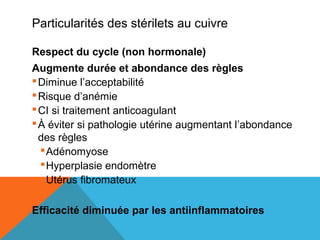 Particularités des stérilets au cuivre 
Respect du cycle (non hormonale) 
Augmente durée et abondance des règles 
Diminue l’acceptabilité 
Risque d’anémie 
CI si traitement anticoagulant 
À éviter si pathologie utérine augmentant l’abondance 
des règles 
Adénomyose 
Hyperplasie endomètre 
Utérus fibromateux 
Efficacité diminuée par les antiinflammatoires 
 