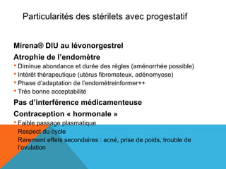 Particularités des stérilets avec progestatif 
Mirena® DIU au lévonorgestrel 
Atrophie de l’endomètre 
 Diminue abondance et durée des règles (aménorrhée possible) 
 Intérêt thérapeutique (utérus fibromateux, adénomyose) 
 Phase d’adaptation de l’endomètreinformer++ 
 Très bonne acceptabilité 
Pas d’interférence médicamenteuse 
Contraception « hormonale » 
 Faible passage plasmatique 
 Respect du cycle 
 Rarement effets secondaires : acné, prise de poids, trouble de 
l’ovulation 
 