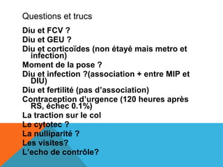 Questions et trucs 
Diu et FCV ? 
Diu et GEU ? 
Diu et corticoïdes (non étayé mais metro et 
infection) 
Moment de la pose ? 
Diu et infection ?(association + entre MIP et 
DIU) 
Diu et fertilité (pas d’association) 
Contraception d’urgence (120 heures après 
RS, échec 0.1%) 
La traction sur le col 
Le cytotec ? 
La nulliparité ? 
Les visites? 
L’echo de contrôle? 
 