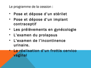 Le programme de la cession : 
• Pose et dépose d’un stérilet 
• Pose et dépose d’un implant 
contraceptif 
• Les prélèvements en gynécologie 
• L’examen du prolapsus 
• L’examen de l’incontinence 
urinaire. 
• La réalisation d’un frottis cervico 
vaginal 
 