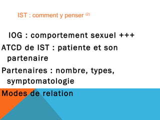 IST : comment y penser (2) 
IOG : comportement sexuel +++ 
ATCD de IST : patiente et son 
partenaire 
Partenaires : nombre, types, 
symptomatologie 
Modes de relation 
 