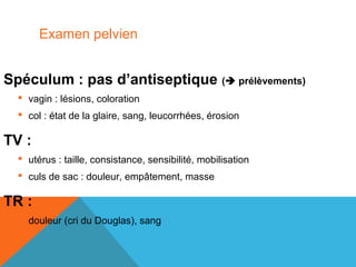 Examen pelvien 
Spéculum : pas d’antiseptique ( prélèvements) 
 vagin : lésions, coloration 
 col : état de la glaire, sang, leucorrhées, érosion 
TV : 
 utérus : taille, consistance, sensibilité, mobilisation 
 culs de sac : douleur, empâtement, masse 
TR : 
 douleur (cri du Douglas), sang 
 