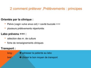 2 comment prélever ,Prélèvements : principes 
Orientés par la clinique : 
 Pelvis (vagin vulve anus col) + cavité buccale +++ 
 plusieurs prélèvements répertoriés 
Labo prévenu +++ : 
 sélection des m. de culture 
 fiche de renseignements cliniques 
Transport : 
 long :  adresser la patiente au labo 
 bref :  choisir le bon moyen de transport 
 