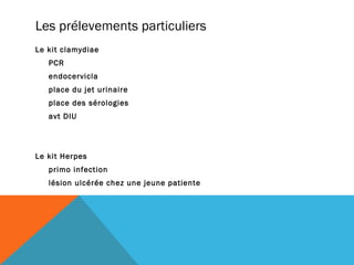 Les prélevements particuliers 
Le kit clamydiae 
PCR 
endocervicla 
place du jet urinaire 
place des sérologies 
avt DIU 
Le kit Herpes 
primo infection 
lésion ulcérée chez une jeune patiente 
 