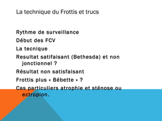 La technique du Frottis et trucs 
Rythme de surveillance 
Début des FCV 
La tecnique 
Resultat satifaisant (Bethesda) et non 
jonctionnel ? 
Résultat non satisfaisant 
Frottis plus « Bébette » ? 
Cas particuliers atrophie et sténose ou 
ectropion. 
 