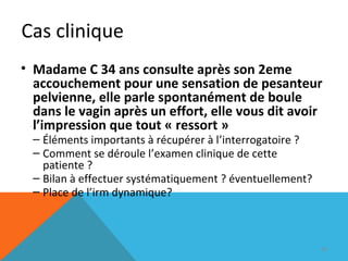 Cas clinique 
• Madame C 34 ans consulte après son 2eme 
accouchement pour une sensation de pesanteur 
pelvienne, elle parle spontanément de boule 
dans le vagin après un effort, elle vous dit avoir 
l’impression que tout « ressort » 
– Éléments importants à récupérer à l’interrogatoire ? 
– Comment se déroule l’examen clinique de cette 
patiente ? 
– Bilan à effectuer systématiquement ? éventuellement? 
– Place de l’irm dynamique? 
89 
 