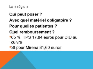 La « règle » 
Qui peut poser ? 
Avec quel matériel obligatoire ? 
Pour quelles patientes ? 
Quel remboursement ? 
65 % TIPS 17.84 euros pour DIU au 
cuivre 
Sf pour Mirena 81,60 euros 
 