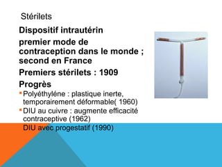 Stérilets 
Dispositif intrautérin 
premier mode de 
contraception dans le monde ; 
second en France 
Premiers stérilets : 1909 
Progrès 
Polyéthyléne : plastique inerte, 
temporairement déformable( 1960) 
DIU au cuivre : augmente efficacité 
contraceptive (1962) 
DIU avec progestatif (1990) 
 