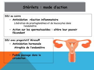 Stérilets Stérilets :: mmooddee dd’’aaccttiioonn 
DIU au cuivre 
– Antinidation réaction inflammatoire 
Libération de prostaglandines et de leucocytes dans 
l’endomètre 
– Action sur les spermatozoïdes : altère leur pouvoir 
fécondant 
DIU avec progestatif Mirena® 
– Antinidation hormonale 
Atrophie de l’endomètre 
• Faible passage dans la 
circulation 
 