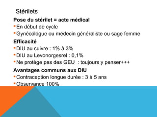 Stérilets 
Pose du stérilet = acte médical 
En début de cycle 
Gynécologue ou médecin généraliste ou sage femme 
Efficacité 
DIU au cuivre : 1% à 3% 
DIU au Levonorgesrel : 0,1% 
Ne protège pas des GEU : toujours y penser+++ 
Avantages communs aux DIU 
Contraception longue durée : 3 à 5 ans 
Observance 100% 
 