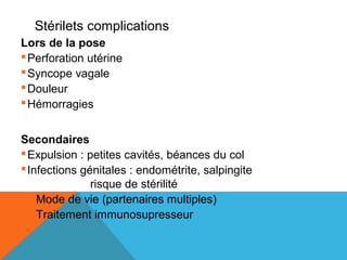 Stérilets complications 
Lors de la pose 
Perforation utérine 
Syncope vagale 
Douleur 
Hémorragies 
Secondaires 
Expulsion : petites cavités, béances du col 
Infections génitales : endométrite, salpingite 
risque de stérilité 
Mode de vie (partenaires multiples) 
Traitement immunosupresseur 
 