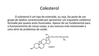 Colesterol
O colesterol é um tipo de esteroide, ou seja, faz parte de um
grupo de lipídios caracterizado por apresentar um esqueleto carbônico
formado por quatro anéis fusionados. Apesar de ser fundamental para
o funcionamento do nosso corpo, o seu excesso está relacionado a
uma série de problemas de saúde.
 