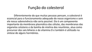 Função do colesterol
Diferentemente do que muitas pessoas pensam, o colesterol é
essencial para o funcionamento adequado do nosso organismo e sem
ele nossa sobrevivência não seria possível. Ele é um componente
importante da membrana plasmática das células, das membranas das
organelas celulares e da bainha de mielina dos neurônios, atua como
precursor dos sais biliares e da vitamina D e também é utilizado na
síntese de alguns hormônios.
 