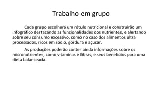 Trabalho em grupo
Cada grupo escolherá um rótulo nutricional e construirão um
infográfico destacando as funcionalidades dos nutrientes, e alertando
sobre seu consumo excessivo, como no caso dos alimentos ultra
processados, ricos em sódio, gordura e açúcar.
As produções poderão conter ainda informações sobre os
micronutrientes, como vitaminas e fibras, e seus benefícios para uma
dieta balanceada.
 