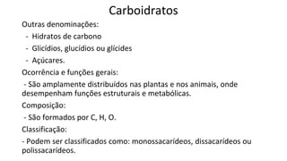 Carboidratos
Outras denominações:
- Hidratos de carbono
- Glicídios, glucídios ou glícides
- Açúcares.
Ocorrência e funções gerais:
- São amplamente distribuídos nas plantas e nos animais, onde
desempenham funções estruturais e metabólicas.
Composição:
- São formados por C, H, O.
Classificação:
- Podem ser classificados como: monossacarídeos, dissacarídeos ou
polissacarídeos.
 