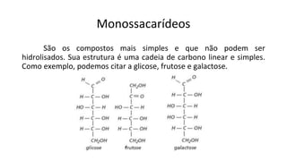 Monossacarídeos
São os compostos mais simples e que não podem ser
hidrolisados. Sua estrutura é uma cadeia de carbono linear e simples.
Como exemplo, podemos citar a glicose, frutose e galactose.
 
