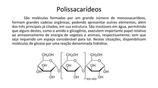 Polissacarídeos
São moléculas formadas por um grande número de monossacarídeos,
formam grandes cadeias orgânicas, podendo apresentar outros elementos, além
dos três principais já citados, em sua estrutura. São insolúveis em água, permitindo
que alguns destes, como o amido e glicogênio, executem importante papel relativo
ao armazenamento de energia de vegetais e animais, respectivamente; sem que
seja requerido um espaço considerável para tal. Nestas situações, disponibilizam
moléculas de glicose por uma reação denominada hidrólise.
 