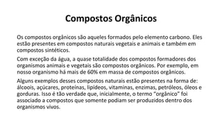 Compostos Orgânicos
Os compostos orgânicos são aqueles formados pelo elemento carbono. Eles
estão presentes em compostos naturais vegetais e animais e também em
compostos sintéticos.
Com exceção da água, a quase totalidade dos compostos formadores dos
organismos animais e vegetais são compostos orgânicos. Por exemplo, em
nosso organismo há mais de 60% em massa de compostos orgânicos.
Alguns exemplos desses compostos naturais estão presentes na forma de:
álcoois, açúcares, proteínas, lipídeos, vitaminas, enzimas, petróleos, óleos e
gorduras. Isso é tão verdade que, inicialmente, o termo “orgânico” foi
associado a compostos que somente podiam ser produzidos dentro dos
organismos vivos.
 