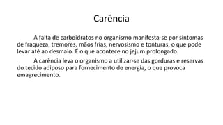 Carência
A falta de carboidratos no organismo manifesta-se por sintomas
de fraqueza, tremores, mãos frias, nervosismo e tonturas, o que pode
levar até ao desmaio. É o que acontece no jejum prolongado.
A carência leva o organismo a utilizar-se das gorduras e reservas
do tecido adiposo para fornecimento de energia, o que provoca
emagrecimento.
 