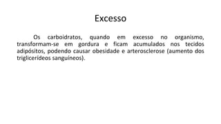 Excesso
Os carboidratos, quando em excesso no organismo,
transformam-se em gordura e ficam acumulados nos tecidos
adipósitos, podendo causar obesidade e arterosclerose (aumento dos
triglicerídeos sanguíneos).
 