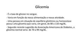 Glicemia
- É a taxa de glicose no sangue.
- Varia em função da nossa alimentação e nossa atividade.
- Uma pessoa em situação de equilíbrio glicêmico ou homeostase
possui uma glicemia que varia, em geral, de 80 a 110 mg/dL.
- Segundo recente sugestão da Associação Americana de Diabetes, a
glicemia normal seria de 70 a 99 mg/dL.
 