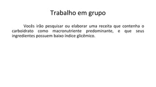 Trabalho em grupo
Vocês irão pesquisar ou elaborar uma receita que contenha o
carboidrato como macronutriente predominante, e que seus
ingredientes possuem baixo índice glicêmico.
 