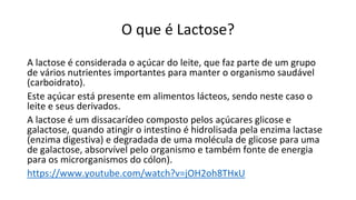 O que é Lactose?
A lactose é considerada o açúcar do leite, que faz parte de um grupo
de vários nutrientes importantes para manter o organismo saudável
(carboidrato).
Este açúcar está presente em alimentos lácteos, sendo neste caso o
leite e seus derivados.
A lactose é um dissacarídeo composto pelos açúcares glicose e
galactose, quando atingir o intestino é hidrolisada pela enzima lactase
(enzima digestiva) e degradada de uma molécula de glicose para uma
de galactose, absorvível pelo organismo e também fonte de energia
para os microrganismos do cólon).
https://www.youtube.com/watch?v=jOH2oh8THxU
 