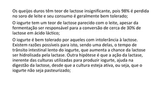 Os queijos duros têm teor de lactose insignificante, pois 98% é perdida
no soro de leite e seu consumo é geralmente bem tolerado;
O iogurte tem um teor de lactose parecido com o leite, apesar da
fermentação ser responsável para a conversão de cerca de 30% de
lactose em ácido láctico;
O iogurte é bem tolerado por aqueles com intolerância à lactose.
Existem razões possíveis para isto, sendo uma delas, o tempo de
trânsito intestinal lento do iogurte, que aumenta a chance da lactose
ser hidrolisada pela lactase. Outra hipótese é que a ação da lactase,
inerente das culturas utilizadas para produzir iogurte, ajuda na
digestão da lactose, desde que a cultura esteja ativa, ou seja, que o
iogurte não seja pasteurizado;
 