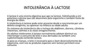 INTOLERÂNCIA À LACTOSE
A lactase é uma enzima digestiva que age na lactose, hidrolisando-a em
galactose e glicose que são absorvíveis pelo organismo e também fonte de
energia do cólon.
A intolerância à lactose pode estar presente desde o nascimento por um
defeito congênito, ou aparecer na infância ou idade adulta.
Os sintomas da intolerância são o inchaço do abdômen, diarreia, câimbras
intestinais, vômitos e às vezes emagrecimento.
Os adultos intolerantes à lactose normalmente adotam diminuir ou
interromper o consumo de leite e seus derivados ou também uma
suplementação contendo lactase.
Já para as crianças, o leite é necessário para o bom desenvolvimento do
organismo, com isso os produtos especiais sem lactose permitem esse
consumo
 