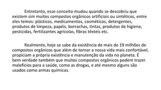 Entretanto, esse conceito mudou quando se descobriu que
existem sim muitos compostos orgânicos artificiais ou sintéticos, entre
eles temos: plásticos, medicamentos, cosméticos, detergentes,
produtos de limpeza, papéis, borrachas, tintas, produtos de higiene,
pesticidas, fertilizantes agrícolas, fibras têxteis etc.
Realmente, hoje se sabe da existência de mais de 19 milhões de
compostos orgânicos que além de tornar a nossa vida mais confortável,
propiciam a própria existência e manutenção da vida no planeta. É
bem verdade também que muitos compostos orgânicos podem trazer
malefícios para a saúde, como as drogas, e até mesmo alguns são
usados como armas químicas.
 