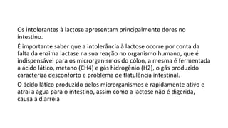Os intolerantes à lactose apresentam principalmente dores no
intestino.
É importante saber que a intolerância à lactose ocorre por conta da
falta da enzima lactase na sua reação no organismo humano, que é
indispensável para os microrganismos do cólon, a mesma é fermentada
a ácido lático, metano (CH4) e gás hidrogênio (H2), o gás produzido
caracteriza desconforto e problema de flatulência intestinal.
O ácido lático produzido pelos microrganismos é rapidamente ativo e
atrai a água para o intestino, assim como a lactose não é digerida,
causa a diarreia
 