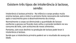 Existem três tipos de intolerância à lactose,
sendo:
Intolerância à lactose primária - Na infância o corpo produz muita
enzima lactase, pois o leite é a primeira fonte necessária de nutrientes
após o nascimento para o desenvolvimento da criança.
Normalmente o corpo vai diminuindo a quantidade de lactase
conforme a pessoa vai ficando mais velha e variando também no seu
consumo de leite, com acréscimo de novos alimentos.
Portanto, com esse declínio na produção de lactase pode levar à
intolerância à lactose.
Sendo que a intolerância primária poderá ser o resultado do avanço da
idade.
 