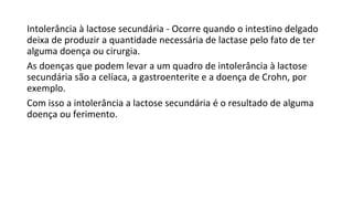 Intolerância à lactose secundária - Ocorre quando o intestino delgado
deixa de produzir a quantidade necessária de lactase pelo fato de ter
alguma doença ou cirurgia.
As doenças que podem levar a um quadro de intolerância à lactose
secundária são a celíaca, a gastroenterite e a doença de Crohn, por
exemplo.
Com isso a intolerância a lactose secundária é o resultado de alguma
doença ou ferimento.
 