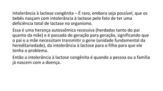 Intolerância à lactose congênita – É raro, embora seja possível, que os
bebês nasçam com intolerância à lactose pelo fato de ter uma
deficiência total de lactase no organismo.
Essa é uma herança autossômica recessiva (herdadas tanto do pai
quanto da mãe) e é passada de geração para geração, significando que
o pai e a mãe necessitam transmitir o gene (unidade fundamental da
hereditariedade), da intolerância à lactose para o filho para que ele
tenha o problema.
Então a intolerância à lactose congênita é quando a pessoa ou a família
já nascem com a doença.
 