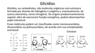 Glicídios
Glicídios, ou carboidratos, são moléculas orgânicas com estrutura
formada por átomos de hidrogênio e oxigênio e, eventualmente, de
outros elementos, como nitrogênio. De origem predominantemente
vegetal, além de exercerem função energética, podem desempenhar
papel estrutural.
Essas moléculas podem ser classificadas como monossacarídeos,
dissacarídeos ou polissacarídeos, de acordo com sua complexidade
estrutural.
Celulose
 