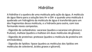 Hidrólise
A hidrólise é a quebra de uma molécula pela ação da água. A molécula
de água libera para a solução íons H+ e OH- e quando uma molécula é
quebrada um hidrogênio da molécula de água é transferido para um
dos fragmentos dessa molécula, e a hidroxila para outro, com isso
formando novos compostos.
- Digestão de carboidratos: sacarase (quebra a sacarose em glicose e
frutose), maltase (quebra a maltose em duas moléculas de glicose);
- Digestão de proteínas: protease (quebra a molécula da proteína em
aminoácidos);
- Digestão de lipídios: lipase (quebra as moléculas dos lipídios em
moléculas de colesterol, ácidos graxos e glicerol).
 