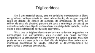 Triglicerídeos
Ele é um material graxo, que no cotidiano corresponde a óleos
ou gorduras indispensáveis à nossa alimentação, de origem vegetal
(óleo de dendê, de caroço de algodão, de amendoim, de oliva, de
milho, de soja, de girassol, gordura de coco e manteiga de cacau) ou
animal (sebo bovino, fígado de bacalhau, manteiga feita do leite, banha
suína e óleo extraído da gordura de capivaras).
Visto que os triglicerídeos se encontram na forma de gordura na
alimentação que consumimos; eles circulam em nossa corrente
sanguínea e se armazenam no organismo, no tecido adiposo; mas não
pode ser em excesso, pois um nível alto de triglicerídeo pode causar
inúmeros problemas de saúde, incluindo o desenvolvimento de
pancreatite e doenças do coração.
 