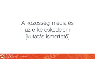 RG Stúdió
…és az internet Önnek dolgozik!
www.rgstudio.hu
A közösségi média és
az e-kereskedelem
[kutatás ismertető]
 