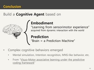 40
Conclusion
Build a Cognitive Agent based on
Embodiment
“Learning from sensorimotor experience”
acquired from dynamic interaction with the world
Prediction
“Brain = a Prediction Machine”
• Complex cognitive behaviors emerged
• Mental simulation, Intention recognition, MNS-like behavior, etc.
• From “Visuo-Motor associative learning under the predictive
coding framework”
 