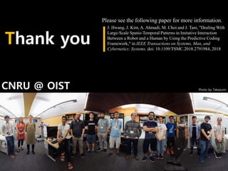 Thank you
Photo by Takazumi
J. Hwang, J. Kim, A. Ahmadi, M. Choi and J. Tani, "Dealing With
Large-Scale Spatio-Temporal Patterns in Imitative Interaction
Between a Robot and a Human by Using the Predictive Coding
Framework," in IEEE Transactions on Systems, Man, and
Cybernetics: Systems. doi: 10.1109/TSMC.2018.2791984, 2018
CNRU @ OIST
Please see the following paper for more information.
 