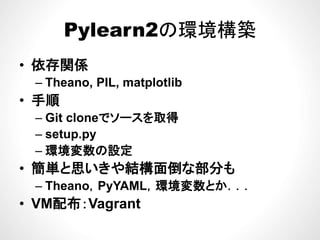 Pylearn2の環境構築Pylearn2の環境構築
依存関係• 依存関係
– Theano, PIL, matplotlib
• 手順
– Git cloneでソースを取得Git cloneでソ スを取得
– setup.py
環境変数の設定– 環境変数の設定
• 簡単と思いきや結構面倒な部分も
境変数– Theano，PyYAML，環境変数とか．．．
• VM配布：Vagrantg
 