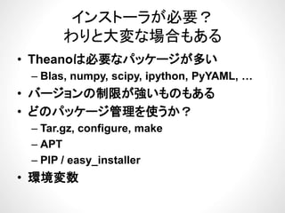 インストーラが必要？
わりと大変な場合もある
ジが• Theanoは必要なパッケージが多い
– Blas, numpy, scipy, ipython, PyYAML, …, py, py, py , y ,
• バージョンの制限が強いものもある
ど パ ケ ジ管理を使うか• どのパッケージ管理を使うか？
– Tar.gz, configure, makeg , g ,
– APT
PIP / easy installer– PIP / easy_installer
• 環境変数
 