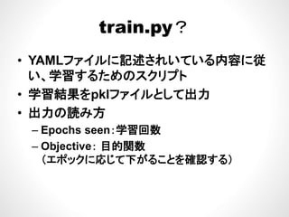 train py？train.py？
• YAMLファイルに記述されいている内容に従
い、学習するためのスクリプト
• 学習結果をpklファイルとして出力
出力の読み方• 出力の読み方
– Epochs seen：学習回数p
– Objective： 目的関数
（エポックに応じて下がることを確認する）（ ポックに応じて下がることを確認する）
 