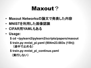 Maxout？Maxout？
論 表 容• Maxout Networksの論文で発表した内容
• MNISTを利用した画像認識
• CIFAR用YAMLもある
• Usage:• Usage:
$ cd ~/pylearn2/pylearn2/scripts/papers/maxout
$ train py mnist pi yaml (904m23 683s (15h))$ train.py mnist_pi.yaml (904m23.683s (15h))
（途中で止める）
$ train py mnist pi continue yaml$ train.py mnist_pi_continue.yaml
（実行しない）
 