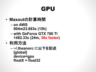 GPUGPU
M tの計算時間• Maxoutの計算時間
– on AWS
904m23.683s (15h)
– with GeForce GTX 780 Ti
1482.33s (24m, 36x faster)
• 利用方法
– ~/.theanorc に以下を記述
[global][g ]
device=gpu
floatX = float32
 